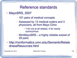 Reference standards
●

MayoSRS, 2007
–

101 pairs of medical concepts

–

Assessed by 13 medical coders and 3
physicians, all from Mayo Clinic
●

–

●

1 for not at all related, 4 for nearly
synonymous

MiniMayoSRS – a highly reliable subset of
29 pairs

http://rxinformatics.umn.edu/SemanticRelate
dnessResources.html

November 25, 2013

MICAI-2013 Tutorial

116

 