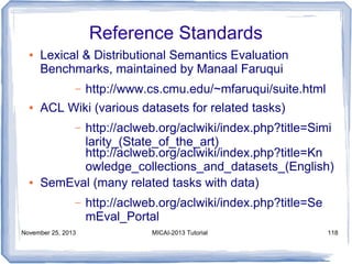 Reference Standards
●

Lexical & Distributional Semantics Evaluation
Benchmarks, maintained by Manaal Faruqui
–

●

http://www.cs.cmu.edu/~mfaruqui/suite.html

ACL Wiki (various datasets for related tasks)
http://aclweb.org/aclwiki/index.php?title=Simi
larity_(State_of_the_art)
http://aclweb.org/aclwiki/index.php?title=Kn
owledge_collections_and_datasets_(English)
SemEval (many related tasks with data)
–

●

–
November 25, 2013

http://aclweb.org/aclwiki/index.php?title=Se
mEval_Portal
MICAI-2013 Tutorial

118

 