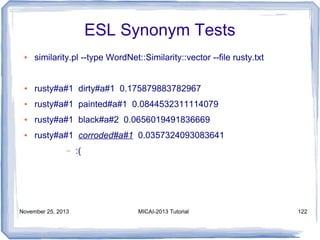 ESL Synonym Tests
●

similarity.pl --type WordNet::Similarity::vector --file rusty.txt

●

rusty#a#1 dirty#a#1 0.175879883782967

●

rusty#a#1 painted#a#1 0.0844532311114079

●

rusty#a#1 black#a#2 0.0656019491836669

●

rusty#a#1 corroded#a#1 0.0357324093083641
–

November 25, 2013

:(

MICAI-2013 Tutorial

122

 