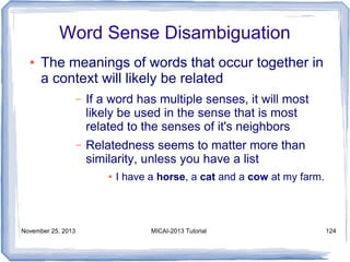 Word Sense Disambiguation
●

The meanings of words that occur together in
a context will likely be related
–

If a word has multiple senses, it will most
likely be used in the sense that is most
related to the senses of it's neighbors

–

Relatedness seems to matter more than
similarity, unless you have a list
●

November 25, 2013

I have a horse, a cat and a cow at my farm.

MICAI-2013 Tutorial

124

 