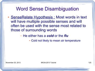 Word Sense Disambiguation
●

SenseRelate Hypothesis : Most words in text
will have multiple possible senses and will
often be used with the sense most related to
those of surrounding words
–

He either has a cold or the flu
●

November 25, 2013

Cold not likely to mean air temperature

MICAI-2013 Tutorial

125

 