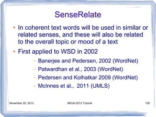 SenseRelate
●

●

In coherent text words will be used in similar or
related senses, and these will also be related
to the overall topic or mood of a text
First applied to WSD in 2002
–

Banerjee and Pedersen, 2002 (WordNet)

–

Patwardhan et al., 2003 (WordNet)

–

Pedersen and Kolhatkar 2009 (WordNet)

–

McInnes et al., 2011 (UMLS)

November 25, 2013

MICAI-2013 Tutorial

126

 