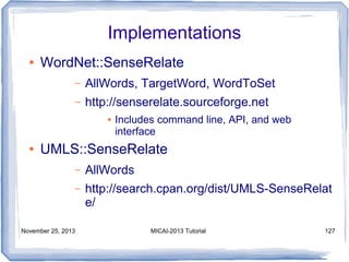 Implementations
●

WordNet::SenseRelate
–

AllWords, TargetWord, WordToSet

–

http://senserelate.sourceforge.net
●

●

Includes command line, API, and web
interface

UMLS::SenseRelate
–

AllWords

–

http://search.cpan.org/dist/UMLS-SenseRelat
e/

November 25, 2013

MICAI-2013 Tutorial

127

 