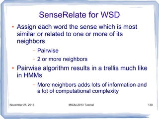 SenseRelate for WSD
●

Assign each word the sense which is most
similar or related to one or more of its
neighbors
–
–

●

Pairwise
2 or more neighbors

Pairwise algorithm results in a trellis much like
in HMMs
–

November 25, 2013

More neighbors adds lots of information and
a lot of computational complexity
MICAI-2013 Tutorial

130

 