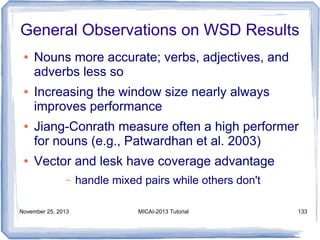 General Observations on WSD Results
●

●

●

●

Nouns more accurate; verbs, adjectives, and
adverbs less so
Increasing the window size nearly always
improves performance
Jiang-Conrath measure often a high performer
for nouns (e.g., Patwardhan et al. 2003)
Vector and lesk have coverage advantage
–

November 25, 2013

handle mixed pairs while others don't
MICAI-2013 Tutorial

133

 
