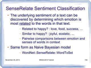SenseRelate Sentiment Classification
●

The underlying sentiment of a text can be
discovered by determining which emotion is
most related to the words in that text.
–
–

Similar to happy? : joyful, ecstatic, ...

–

●

Related to happy? : love, food, success, ...
Pairwise comparisons between emotion and
senses of words in context

Same form as Naive Bayesian model
–

November 25, 2013

WordNet::SenseRelate::WordToSet
MICAI-2013 Tutorial

134

 