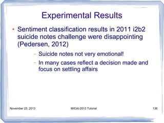 Experimental Results
●

Sentiment classification results in 2011 i2b2
suicide notes challenge were disappointing
(Pedersen, 2012)
–

Suicide notes not very emotional!

–

In many cases reflect a decision made and
focus on settling affairs

November 25, 2013

MICAI-2013 Tutorial

136

 