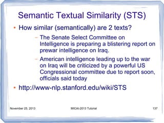 Semantic Textual Similarity (STS)
●

How similar (semantically) are 2 texts?
–

–

●

The Senate Select Committee on
Intelligence is preparing a blistering report on
prewar intelligence on Iraq.
American intelligence leading up to the war
on Iraq will be criticized by a powerful US
Congressional committee due to report soon,
ofﬁcials said today

http://www-nlp.stanford.edu/wiki/STS

November 25, 2013

MICAI-2013 Tutorial

137

 