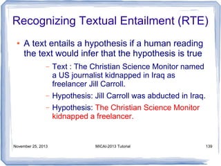 Recognizing Textual Entailment (RTE)
●

A text entails a hypothesis if a human reading
the text would infer that the hypothesis is true
–

Text : The Christian Science Monitor named
a US journalist kidnapped in Iraq as
freelancer Jill Carroll.

–

Hypothesis: Jill Carroll was abducted in Iraq.

–

Hypothesis: The Christian Science Monitor
kidnapped a freelancer.

November 25, 2013

MICAI-2013 Tutorial

139

 