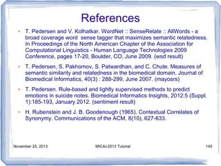 References
●

●

●

●

T. Pedersen and V. Kolhatkar. WordNet :: SenseRelate :: AllWords - a
broad coverage word sense tagger that maximizes semantic relatedness.
In Proceedings of the North American Chapter of the Association for
Computational Linguistics - Human Language Technologies 2009
Conference, pages 17-20, Boulder, CO, June 2009. (wsd result)
T. Pedersen, S. Pakhomov, S. Patwardhan, and C. Chute. Measures of
semantic similarity and relatedness in the biomedical domain. Journal of
Biomedical Informatics, 40(3) : 288-299, June 2007. (mayosrs)
T. Pedersen. Rule-based and lightly supervised methods to predict
emotions in suicide notes. Biomedical Informatics Insights, 2012:5 (Suppl.
1):185-193, January 2012. (sentiment result)
H. Rubenstein and J. B. Goodenough (1965). Contextual Correlates of
Synonymy. Communications of the ACM, 8(10), 627-633.

November 25, 2013

MICAI-2013 Tutorial

145

 