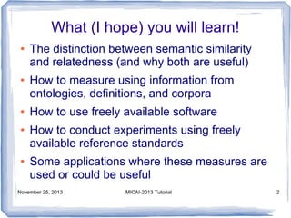 What (I hope) you will learn!
●

●

●
●

●

The distinction between semantic similarity
and relatedness (and why both are useful)
How to measure using information from
ontologies, definitions, and corpora
How to use freely available software
How to conduct experiments using freely
available reference standards
Some applications where these measures are
used or could be useful

November 25, 2013

MICAI-2013 Tutorial

2

 