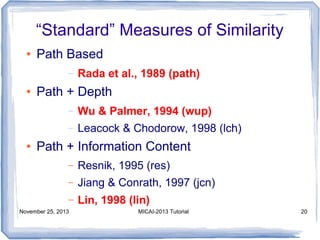 “Standard” Measures of Similarity
●

Path Based
–

●

Rada et al., 1989 (path)

Path + Depth
–
–

●

Wu & Palmer, 1994 (wup)
Leacock & Chodorow, 1998 (lch)

Path + Information Content
–

Resnik, 1995 (res)

–

Jiang & Conrath, 1997 (jcn)

–

Lin, 1998 (lin)

November 25, 2013

MICAI-2013 Tutorial

20

 