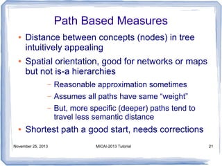 Path Based Measures
●

●

Distance between concepts (nodes) in tree
intuitively appealing
Spatial orientation, good for networks or maps
but not is-a hierarchies
–
–

Assumes all paths have same “weight”

–

●

Reasonable approximation sometimes
But, more specific (deeper) paths tend to
travel less semantic distance

Shortest path a good start, needs corrections

November 25, 2013

MICAI-2013 Tutorial

21

 