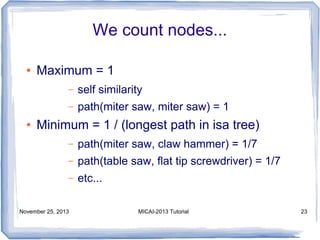 We count nodes...
●

Maximum = 1
–
–

●

self similarity
path(miter saw, miter saw) = 1

Minimum = 1 / (longest path in isa tree)
–

path(miter saw, claw hammer) = 1/7

–

path(table saw, flat tip screwdriver) = 1/7

–

etc...

November 25, 2013

MICAI-2013 Tutorial

23

 