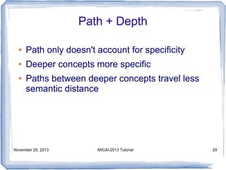 Path + Depth
●

Path only doesn't account for specificity

●

Deeper concepts more specific

●

Paths between deeper concepts travel less
semantic distance

November 25, 2013

MICAI-2013 Tutorial

29

 