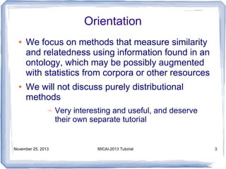 Orientation
●

●

We focus on methods that measure similarity
and relatedness using information found in an
ontology, which may be possibly augmented
with statistics from corpora or other resources
We will not discuss purely distributional
methods
–

November 25, 2013

Very interesting and useful, and deserve
their own separate tutorial

MICAI-2013 Tutorial

3

 