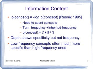 Information Content
●

ic(concept) = -log p(concept) [Resnik 1995]
–
–

●

Term frequency +Inherited frequency

–
●

Need to count concepts
p(concept) = tf + if / N

Depth shows specificity but not frequency
Low frequency concepts often much more
specific than high frequency ones

November 25, 2013

MICAI-2013 Tutorial

34

 
