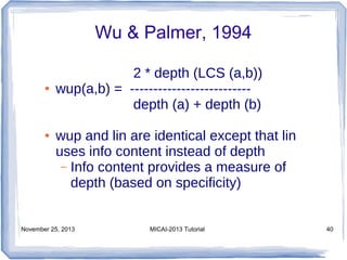 Wu & Palmer, 1994
●

●

2 * depth (LCS (a,b))
wup(a,b) = -------------------------depth (a) + depth (b)
wup and lin are identical except that lin
uses info content instead of depth
– Info content provides a measure of
depth (based on specificity)

November 25, 2013

MICAI-2013 Tutorial

40

 