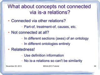 What about concepts not connected
via is-a relations?
●

Connected via other relations?
–

●

Part-of, treatment-of, causes, etc.

Not connected at all?
–
–

●

In different sections (axes) of an ontology
In different ontologies entirely

Relatedness!
–

Use definition information

–

No is-a relations so can't be similarity

November 25, 2013

MICAI-2013 Tutorial

44

 