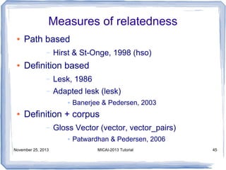 Measures of relatedness
●

Path based
–

●

Hirst & St-Onge, 1998 (hso)

Definition based
–

Lesk, 1986

–

Adapted lesk (lesk)
●

●

Banerjee & Pedersen, 2003

Definition + corpus
–

Gloss Vector (vector, vector_pairs)
●

November 25, 2013

Patwardhan & Pedersen, 2006
MICAI-2013 Tutorial

45

 