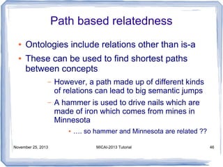 Path based relatedness
●
●

Ontologies include relations other than is-a
These can be used to find shortest paths
between concepts
–

However, a path made up of different kinds
of relations can lead to big semantic jumps

–

A hammer is used to drive nails which are
made of iron which comes from mines in
Minnesota
●

November 25, 2013

…. so hammer and Minnesota are related ??
MICAI-2013 Tutorial

46

 
