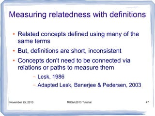 Measuring relatedness with definitions
●

●
●

Related concepts defined using many of the
same terms
But, definitions are short, inconsistent
Concepts don't need to be connected via
relations or paths to measure them
–

Lesk, 1986

–

Adapted Lesk, Banerjee & Pedersen, 2003

November 25, 2013

MICAI-2013 Tutorial

47

 
