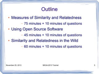 Outline
●

Measures of Similarity and Relatedness
–

●

Using Open Source Software
–

●

75 minutes + 10 minutes of questions
45 minutes + 10 minutes of questions

Similarity and Relatedness in the Wild
–

November 25, 2013

60 minutes + 10 minutes of questions

MICAI-2013 Tutorial

5

 