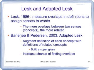 Lesk and Adapted Lesk
●

Lesk, 1986 : measure overlaps in definitions to
assign senses to words
–

●

The more overlaps between two senses
(concepts), the more related

Banerjee & Pedersen, 2003, Adapted Lesk
–

Augment definition of each concept with
definitions of related concepts
●

–
November 25, 2013

Build a super gloss

Increase chance of finding overlaps
MICAI-2013 Tutorial

54

 