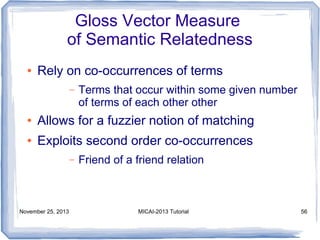 Gloss Vector Measure
of Semantic Relatedness
●

Rely on co-occurrences of terms
–

Terms that occur within some given number
of terms of each other other

●

Allows for a fuzzier notion of matching

●

Exploits second order co-occurrences
–

November 25, 2013

Friend of a friend relation

MICAI-2013 Tutorial

56

 