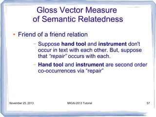 Gloss Vector Measure
of Semantic Relatedness
●

Friend of a friend relation
–

Suppose hand tool and instrument don't
occur in text with each other. But, suppose
that “repair” occurs with each.

–

Hand tool and instrument are second order
co-occurrences via “repair”

November 25, 2013

MICAI-2013 Tutorial

57

 