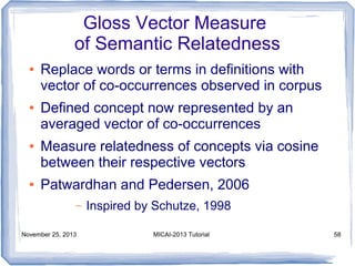Gloss Vector Measure
of Semantic Relatedness
●

●

●

●

Replace words or terms in definitions with
vector of co-occurrences observed in corpus
Defined concept now represented by an
averaged vector of co-occurrences
Measure relatedness of concepts via cosine
between their respective vectors
Patwardhan and Pedersen, 2006
–

November 25, 2013

Inspired by Schutze, 1998
MICAI-2013 Tutorial

58

 