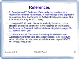 References
●

●

●

S. Banerjee and T. Pedersen. Extended gloss overlaps as a
measure of semantic relatedness. In Proceedings of the Eighteenth
International Joint Conference on Artificial Intelligence, pages 805810, Acapulco, August 2003. (lesk)
J. Jiang and D. Conrath. Semantic similarity based on corpus
statistics and lexical taxonomy. In Proceedings on International
Conference on Research in Computational Linguistics, pages 1933, Taiwan, 1997. (jcn)
C. Leacock and M. Chodorow. Combining local context and
WordNet similarity for word sense identification. In C. Fellbaum,
editor, WordNet: An electronic lexical database, pages 265-283.
MIT Press, 1998. (lch)

November 25, 2013

MICAI-2013 Tutorial

61

 