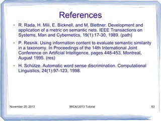 References
●

●

●

R. Rada, H. Mili, E. Bicknell, and M. Blettner. Development and
application of a metric on semantic nets. IEEE Transactions on
Systems, Man and Cybernetics, 19(1):17-30, 1989. (path)
P. Resnik. Using information content to evaluate semantic similarity
in a taxonomy. In Proceedings of the 14th International Joint
Conference on Artificial Intelligence, pages 448-453, Montreal,
August 1995. (res)
H. Schütze. Automatic word sense discrimination. Computational
Linguistics, 24(1):97-123, 1998.

November 25, 2013

MICAI-2013 Tutorial

63

 