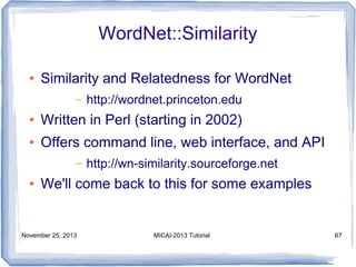 WordNet::Similarity
●

Similarity and Relatedness for WordNet
–

http://wordnet.princeton.edu

●

Written in Perl (starting in 2002)

●

Offers command line, web interface, and API
–

●

http://wn-similarity.sourceforge.net

We'll come back to this for some examples

November 25, 2013

MICAI-2013 Tutorial

67

 