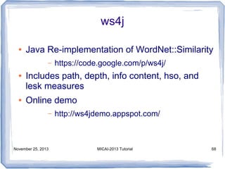 ws4j
●

Java Re-implementation of WordNet::Similarity
–

●

●

https://code.google.com/p/ws4j/

Includes path, depth, info content, hso, and
lesk measures
Online demo
–

November 25, 2013

http://ws4jdemo.appspot.com/

MICAI-2013 Tutorial

68

 