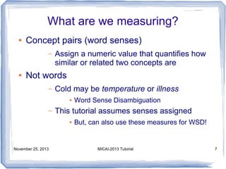 What are we measuring?
●

Concept pairs (word senses)
–

●

Assign a numeric value that quantifies how
similar or related two concepts are

Not words
–

Cold may be temperature or illness
●

–

This tutorial assumes senses assigned
●

November 25, 2013

Word Sense Disambiguation
But, can also use these measures for WSD!

MICAI-2013 Tutorial

7

 