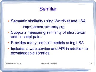 Semilar
●

Semantic similarity using WordNet and LSA
–

●

●
●

http://semanticsimilarity.org

Supports measuring similarity of short texts
and concept pairs
Provides many pre-built models using LSA
Includes a web service and API in addition to
downloadable libraries

November 25, 2013

MICAI-2013 Tutorial

71

 