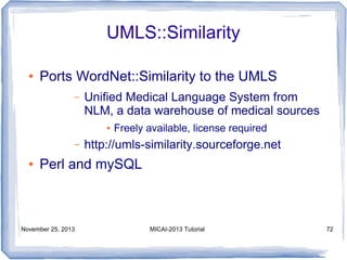 UMLS::Similarity
●

Ports WordNet::Similarity to the UMLS
–

Unified Medical Language System from
NLM, a data warehouse of medical sources
●

–
●

Freely available, license required

http://umls-similarity.sourceforge.net

Perl and mySQL

November 25, 2013

MICAI-2013 Tutorial

72

 