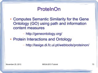 ProteInOn
●

Computes Semantic Similarity for the Gene
Ontology (GO) using path and information
content measures
–

●

http://geneontology.org/

Protein Interactions and Ontology
–

November 25, 2013

http://lasige.di.fc.ul.pt/webtools/proteinon/

MICAI-2013 Tutorial

73

 