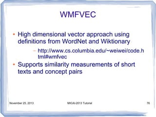 WMFVEC
●

High dimensional vector approach using
definitions from WordNet and Wiktionary
–

●

http://www.cs.columbia.edu/~weiwei/code.h
tml#wmfvec

Supports similarity measurements of short
texts and concept pairs

November 25, 2013

MICAI-2013 Tutorial

76

 