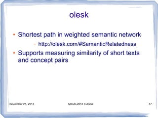 olesk
●

Shortest path in weighted semantic network
–

●

http://olesk.com/#SemanticRelatedness

Supports measuring similarity of short texts
and concept pairs

November 25, 2013

MICAI-2013 Tutorial

77

 
