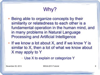 Why?
●

●

Being able to organize concepts by their
similarity or relatedness to each other is a
fundamental operation in the human mind, and
in many problems in Natural Language
Processing and Artificial Intelligence
If we know a lot about X, and if we know Y is
similar to X, then a lot of what we know about
X may apply to Y
–

November 25, 2013

Use X to explain or categorize Y
MICAI-2013 Tutorial

8

 
