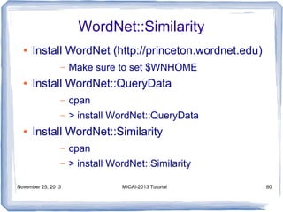 WordNet::Similarity
●

Install WordNet (http://princeton.wordnet.edu)
–

●

Make sure to set $WNHOME

Install WordNet::QueryData
–
–

●

cpan
> install WordNet::QueryData

Install WordNet::Similarity
–

cpan

–

> install WordNet::Similarity

November 25, 2013

MICAI-2013 Tutorial

80

 