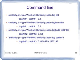 Command line
●

similarity.pl --type WordNet::Similarity::path dog cat
–

●

similarity.pl --type WordNet::Similarity::path dog#n cat#n
–

●

dog#n#1 cat#n#1 0.2

similarity.pl --type WordNet::Similarity::path dog#n#2 cat#n#3
–

●

dog#n#1 cat#n#1 0.2

dog#n#2 cat#n#3 0.125

Similarity.pl –type WordNet::Similarity::path dog cat#n#3
–

November 25, 2013

dog#n#3 cat#n#3 0.142857142857143

MICAI-2013 Tutorial

82

 