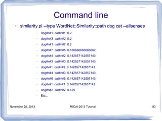 Command line
●

similarity.pl --type WordNet::Similarity::path dog cat --allsenses
–
–

dog#n#3 cat#n#2 0.2

–

dog#n#1 cat#n#7 0.2

–

dog#n#7 cat#n#5 0.166666666666667

–

dog#n#4 cat#n#2 0.142857142857143

–

dog#n#3 cat#n#3 0.142857142857143

–

dog#v#1 cat#v#2 0.142857142857143

–

dog#n#4 cat#n#3 0.142857142857143

–

dog#n#6 cat#n#5 0.142857142857143

–

dog#v#1 cat#v#1 0.142857142857143

–

dog#n#2 cat#n#2 0.125

–

November 25, 2013

dog#n#1 cat#n#1 0.2

Etc...

MICAI-2013 Tutorial

83

 