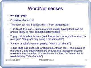 WordNet senses
●

wn cat -over

●

Overview of noun cat

●

The noun cat has 8 senses (first 1 from tagged texts)

●

●

●

●

1. (18) cat, true cat -- (feline mammal usually having thick soft fur
and no ability to roar: domestic cats; wildcats)
2. guy, cat, hombre, bozo -- (an informal term for a youth or man; "a
nice guy"; "the guy's only doing it for some doll")
3. cat -- (a spiteful woman gossip; "what a cat she is!")
4. kat, khat, qat, quat, cat, Arabian tea, African tea -- (the leaves of
the shrub Catha edulis which are chewed like tobacco or used to
make tea; has the effect of a euphoric stimulant; "in Yemen kat is
used daily by 85% of adults")

November 25, 2013

MICAI-2013 Tutorial

84

 