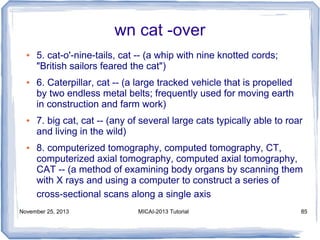 wn cat -over
●

●

●

●

5. cat-o'-nine-tails, cat -- (a whip with nine knotted cords;
"British sailors feared the cat")
6. Caterpillar, cat -- (a large tracked vehicle that is propelled
by two endless metal belts; frequently used for moving earth
in construction and farm work)
7. big cat, cat -- (any of several large cats typically able to roar
and living in the wild)
8. computerized tomography, computed tomography, CT,
computerized axial tomography, computed axial tomography,
CAT -- (a method of examining body organs by scanning them
with X rays and using a computer to construct a series of
cross-sectional scans along a single axis

November 25, 2013

MICAI-2013 Tutorial

85

 