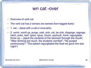 wn cat -over
●

Overview of verb cat

●

The verb cat has 2 senses (no senses from tagged texts)

●

1. cat -- (beat with a cat-o'-nine-tails)

●

2. vomit, vomit up, purge, cast, sick, cat, be sick, disgorge, regorge,
retch, puke, barf, spew, spue, chuck, upchuck, honk, regurgitate,
throw up -- (eject the contents of the stomach through the mouth;
"After drinking too much, the students vomited"; "He purged
continuously"; "The patient regurgitated the food we gave him last
night")

November 25, 2013

MICAI-2013 Tutorial

86

 