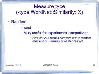 Measure type
(-type WordNet::Similarity::X)
●

Random
–

rand

–

Very useful for experimental comparisons
●

November 25, 2013

How do your results compare with a random
measure of similarity or relatedness??

MICAI-2013 Tutorial

89

 