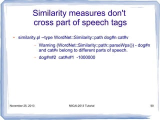 Similarity measures don't
cross part of speech tags
●

similarity.pl --type WordNet::Similarity::path dog#n cat#v
–

Warning (WordNet::Similarity::path::parseWps()) - dog#n
and cat#v belong to different parts of speech.

–

dog#n#2 cat#v#1 -1000000

November 25, 2013

MICAI-2013 Tutorial

90

 